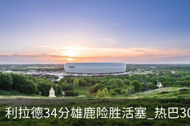 利拉德34分雄鹿险胜活塞 热巴30+11热火擒灰熊